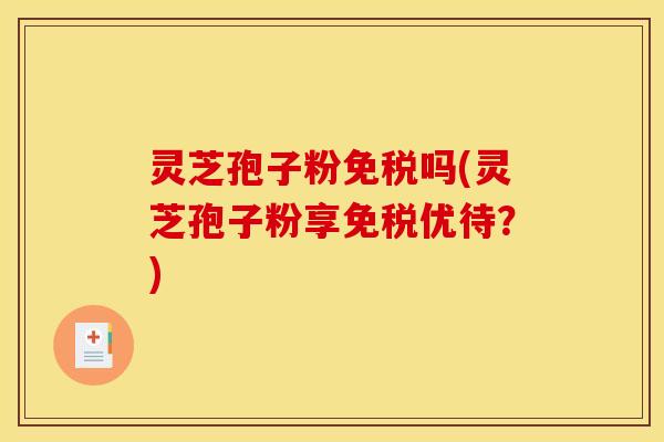 灵芝孢子粉免税吗(灵芝孢子粉享免税优待？)