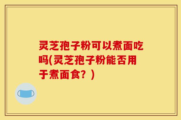 灵芝孢子粉可以煮面吃吗(灵芝孢子粉能否用于煮面食?)