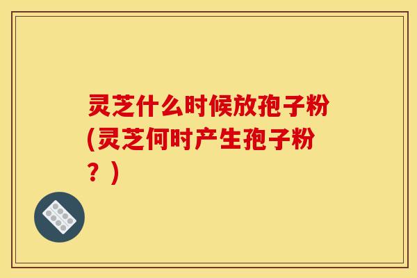 灵芝什么时候放孢子粉(灵芝何时产生孢子粉?)