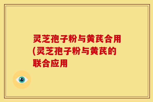 灵芝孢子粉与黄芪合用(灵芝孢子粉与黄芪的联合应用