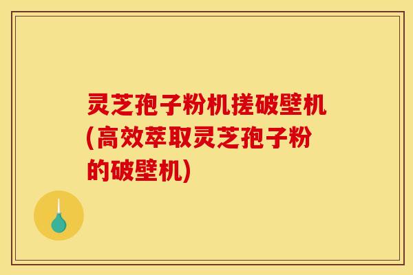 灵芝孢子粉机搓破壁机(高效萃取灵芝孢子粉的破壁机)