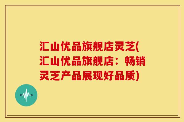 汇山优品旗舰店灵芝(汇山优品旗舰店:畅销灵芝产品展现好品质)