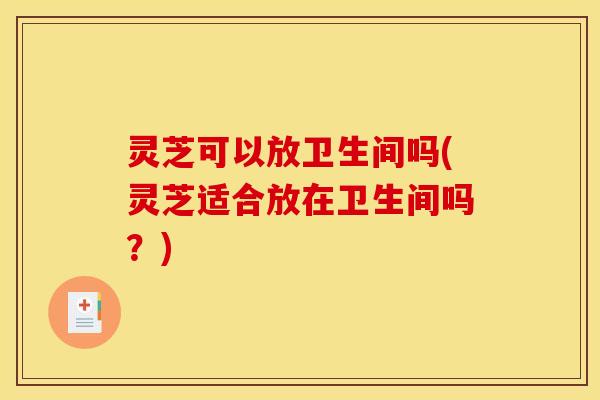 灵芝可以放卫生间吗(灵芝适合放在卫生间吗?)