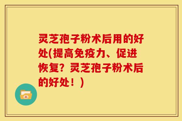 灵芝孢子粉术后用的好处(提高免疫力、促进恢复?灵芝孢子粉术后的好处!)
