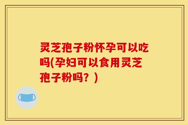 灵芝孢子粉怀孕可以吃吗(孕妇可以食用灵芝孢子粉吗?)