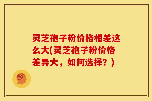 灵芝孢子粉价格相差这么大(灵芝孢子粉价格差异大，如何选择？)