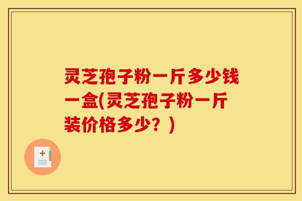 灵芝孢子粉一斤多少钱一盒(灵芝孢子粉一斤装价格多少？)