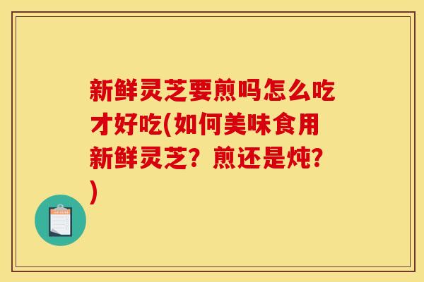 新鲜灵芝要煎吗怎么吃才好吃(如何美味食用新鲜灵芝？煎还是炖？)