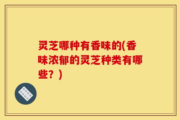 灵芝哪种有香味的(香味浓郁的灵芝种类有哪些?)