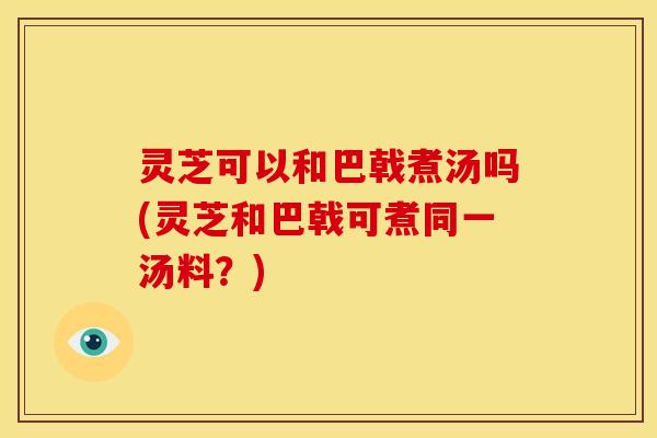 灵芝可以和巴戟煮汤吗(灵芝和巴戟可煮同一汤料?)