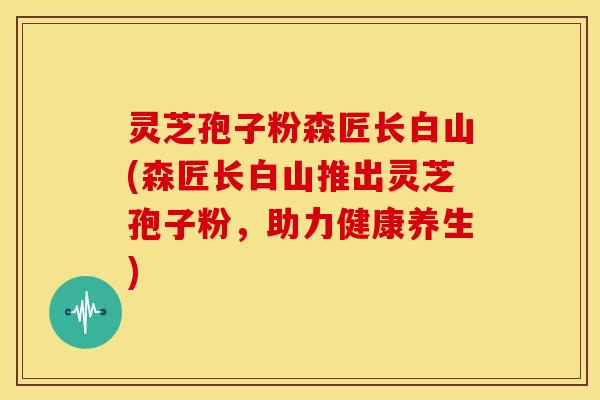 灵芝孢子粉森匠长白山(森匠长白山推出灵芝孢子粉，助力健康养生)