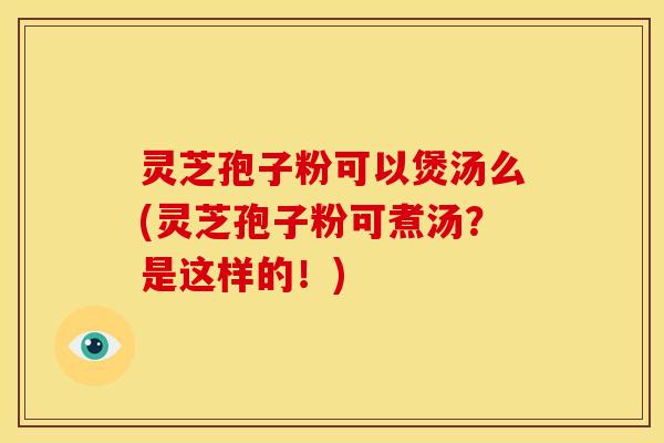 灵芝孢子粉可以煲汤么(灵芝孢子粉可煮汤?是这样的!)