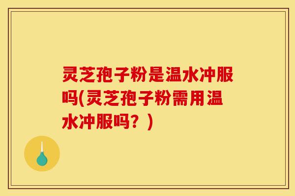 灵芝孢子粉是温水冲服吗(灵芝孢子粉需用温水冲服吗?)