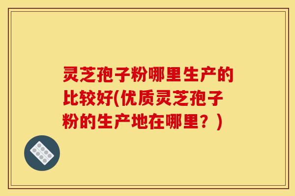 灵芝孢子粉哪里生产的比较好(优质灵芝孢子粉的生产地在哪里？)