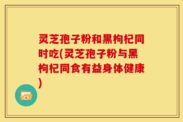 灵芝孢子粉和黑枸杞同时吃(灵芝孢子粉与黑枸杞同食有益身体健康)