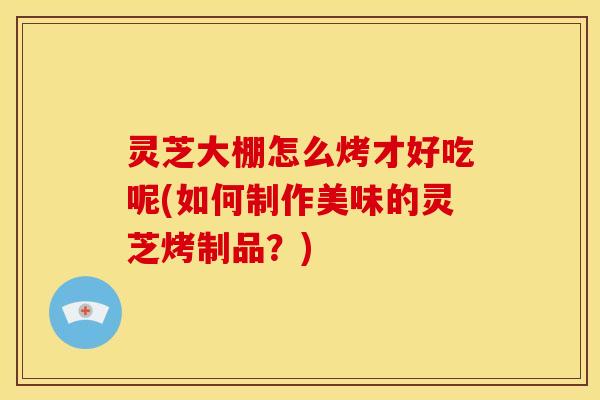 灵芝大棚怎么烤才好吃呢(如何制作美味的灵芝烤制品?)