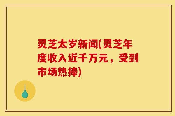 灵芝太岁新闻(灵芝年度收入近千万元,受到市场热捧)