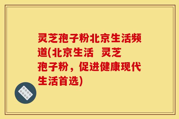 灵芝孢子粉北京生活频道(北京生活  灵芝孢子粉，促进健康现代生活首选)
