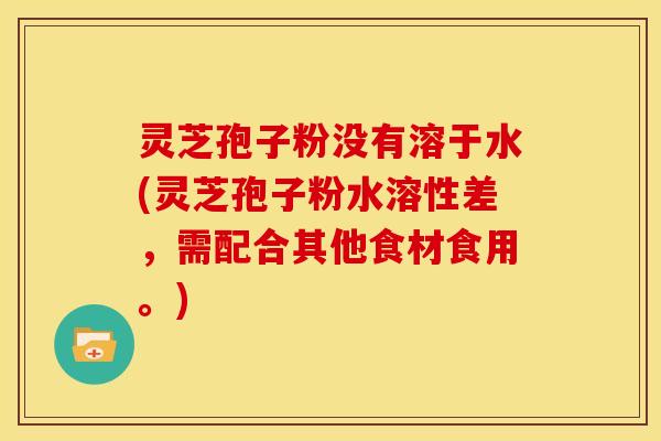 灵芝孢子粉没有溶于水(灵芝孢子粉水溶性差，需配合其他食材食用。)