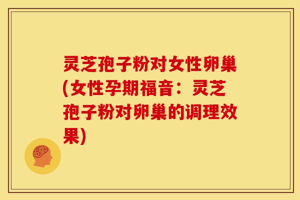灵芝孢子粉对女性卵巢(女性孕期福音:灵芝孢子粉对卵巢的调理效果)