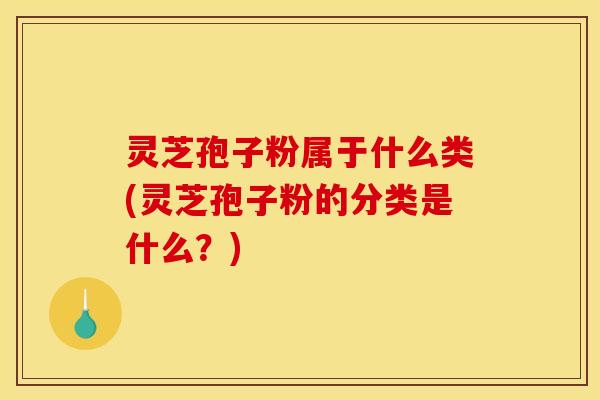 灵芝孢子粉属于什么类(灵芝孢子粉的分类是什么?)
