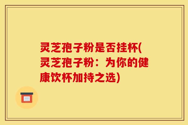 灵芝孢子粉是否挂杯(灵芝孢子粉：为你的健康饮杯加持之选)