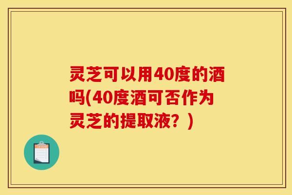灵芝可以用40度的酒吗(40度酒可否作为灵芝的提取液？)