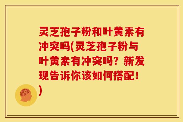 灵芝孢子粉和叶黄素有冲突吗(灵芝孢子粉与叶黄素有冲突吗?新发现告诉你该如何搭配!)