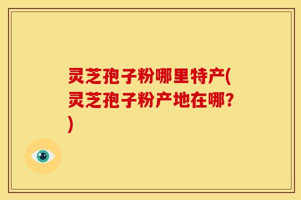 灵芝孢子粉哪里特产(灵芝孢子粉产地在哪？)