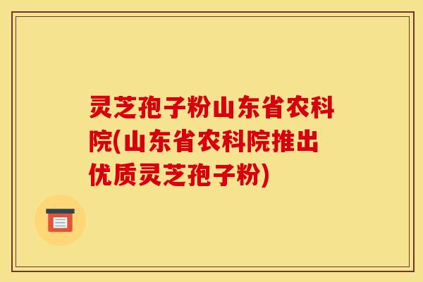 灵芝孢子粉山东省农科院(山东省农科院推出优质灵芝孢子粉)