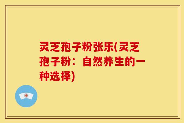 灵芝孢子粉张乐(灵芝孢子粉:自然养生的一种选择)