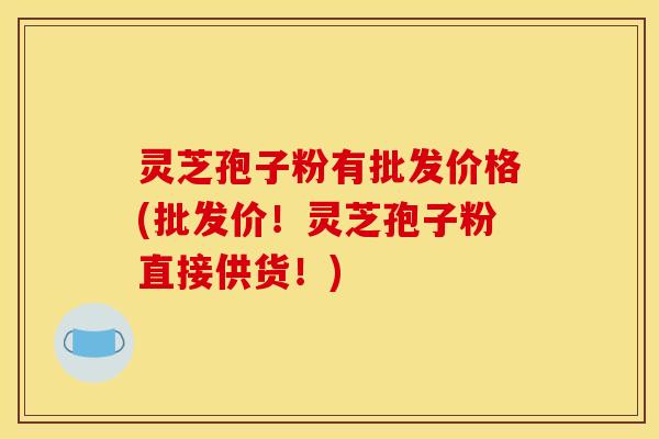 灵芝孢子粉有批发价格(批发价！灵芝孢子粉直接供货！)