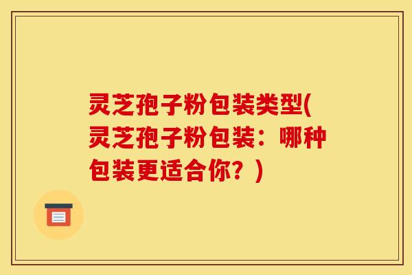灵芝孢子粉包装类型(灵芝孢子粉包装:哪种包装更适合你?)