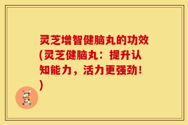 灵芝增智健脑丸的功效(灵芝健脑丸：提升认知能力，活力更强劲！)