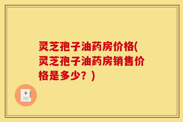 灵芝孢子油药房价格(灵芝孢子油药房销售价格是多少?)