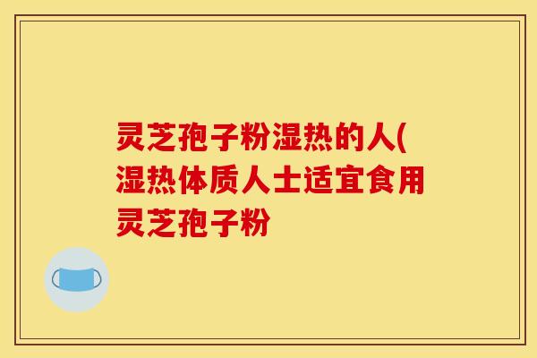 灵芝孢子粉湿热的人(湿热体质人士适宜食用灵芝孢子粉
