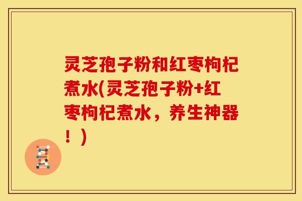 灵芝孢子粉和红枣枸杞煮水(灵芝孢子粉+红枣枸杞煮水，养生神器！)