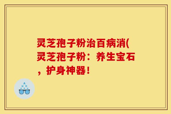 灵芝孢子粉治百病消(灵芝孢子粉:养生宝石,护身神器!