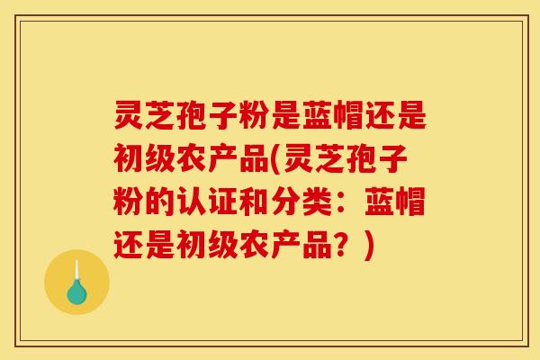 灵芝孢子粉是蓝帽还是初级农产品(灵芝孢子粉的认证和分类:蓝帽还是初级农产品?)
