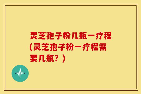 灵芝孢子粉几瓶一疗程(灵芝孢子粉一疗程需要几瓶?)
