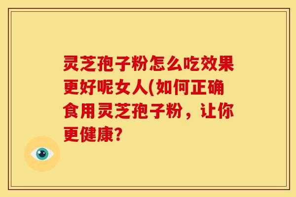 灵芝孢子粉怎么吃效果更好呢女人(如何正确食用灵芝孢子粉,让你更健康?