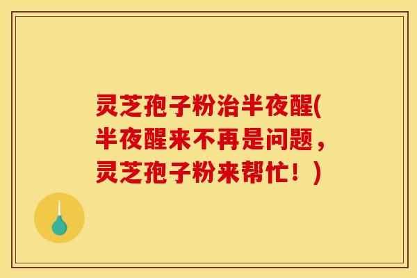 灵芝孢子粉治半夜醒(半夜醒来不再是问题,灵芝孢子粉来帮忙!)