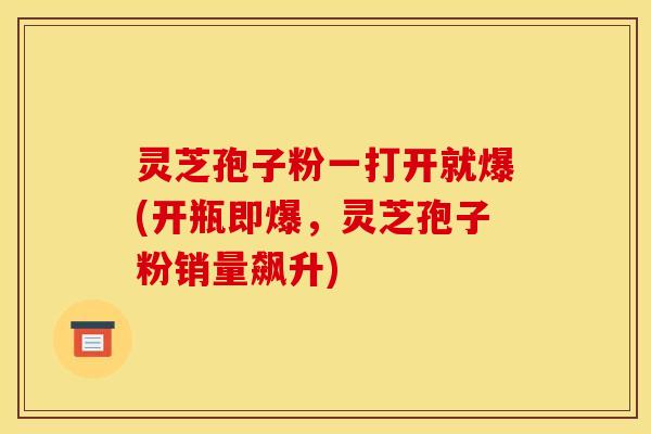 灵芝孢子粉一打开就爆(开瓶即爆,灵芝孢子粉销量飙升)