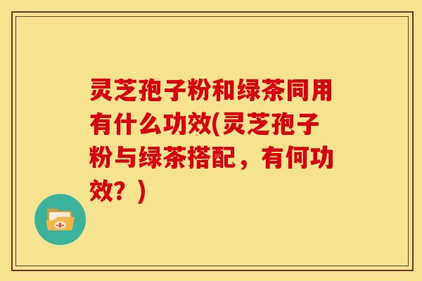 灵芝孢子粉和绿茶同用有什么功效(灵芝孢子粉与绿茶搭配，有何功效？)