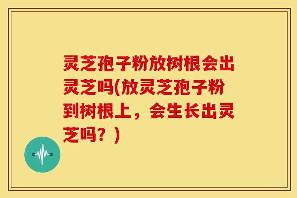 灵芝孢子粉放树根会出灵芝吗(放灵芝孢子粉到树根上,会生长出灵芝吗?)