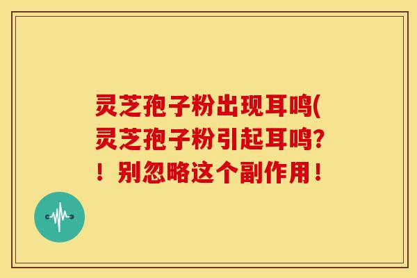 灵芝孢子粉出现耳鸣(灵芝孢子粉引起耳鸣?!别忽略这个副作用!