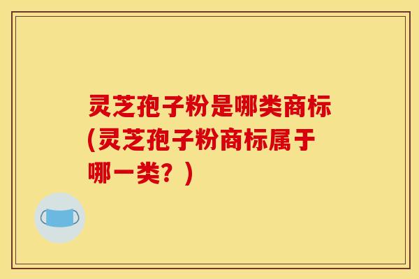 灵芝孢子粉是哪类商标(灵芝孢子粉商标属于哪一类？)