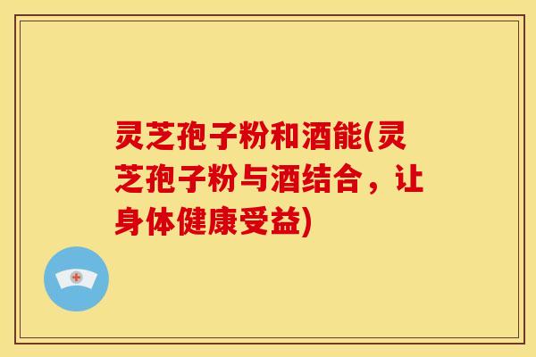 灵芝孢子粉和酒能(灵芝孢子粉与酒结合，让身体健康受益)
