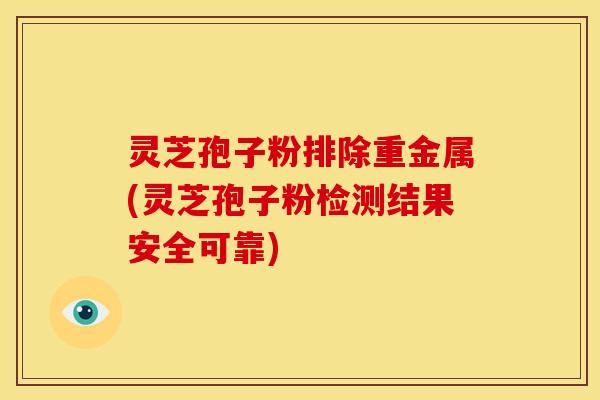 灵芝孢子粉排除重金属(灵芝孢子粉检测结果安全可靠)