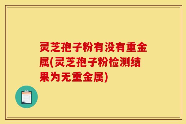 灵芝孢子粉有没有重金属(灵芝孢子粉检测结果为无重金属)